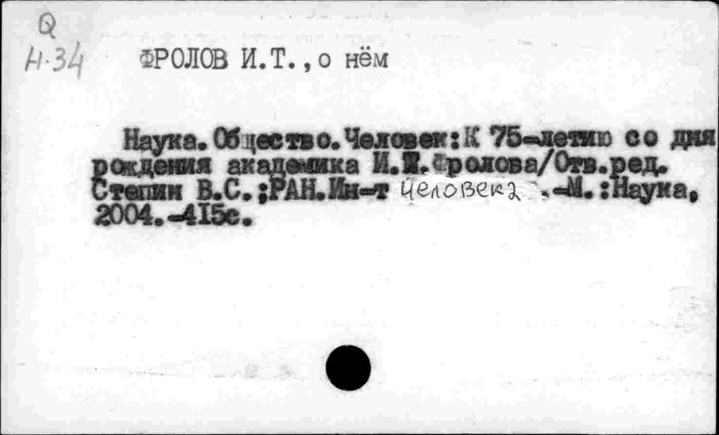 ﻿9
А/-34 ФРОЛОВ И.Т. ,0 нём
Наука. Обдеетво. Челом*: К 7&^хепю во дня Вождения академика ИЛ.Сролова/Огв.ред. тепжн В.С. ;РАН.Ин-т человеку «-4.: паука, 2004.-415С.